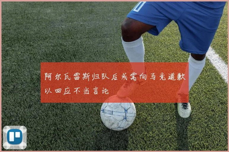 阿尔瓦雷斯归队后或需向马竞道歉以回应不当言论